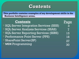 Contents SQL Server Integration Services (SSIS) SQL Server Analysis Services (SSAS) SQL Server Reporting Services (SSRS) Performance Point Server (PPS) SharePoint Server(SP) MDX  Programming Page 3 7  13 18 27 30 This portfolio contains examples of my development skills in the  Business Intelligence arena. Contents 