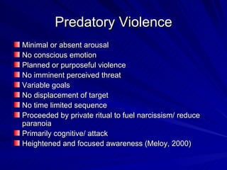 Predatory Violence Minimal or absent arousal No conscious emotion Planned or purposeful violence No imminent perceived threat Variable goals No displacement of target No time limited sequence Proceeded by private ritual to fuel narcissism/ reduce paranoia Primarily cognitive/ attack  Heightened and focused awareness (Meloy, 2000) 