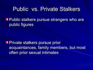 Public  vs. Private Stalkers Public stalkers pursue strangers who are public figures Private stalkers pursue prior acquaintances, family members, but most often prior sexual intimates 