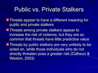 Public vs. Private Stalkers Threats appear to have a different meaning for public and private stalkers Threats among private stalkers appear to increase the risk of violence, but they are so common that threats have little predictive value Threats by public stalkers are very unlikely to be acted on, while those individuals who do not directly threaten pose a greater risk (Calhoun & Weston, 2003) 