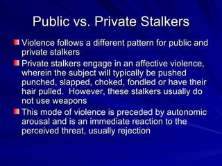 Public vs. Private Stalkers Violence follows a different pattern for public and private stalkers Private stalkers engage in an affective violence, wherein the subject will typically be pushed punched, slapped, choked, fondled or have their hair pulled.  However, these stalkers usually do not use weapons This mode of violence is preceded by autonomic arousal and is an immediate reaction to the perceived threat, usually rejection 