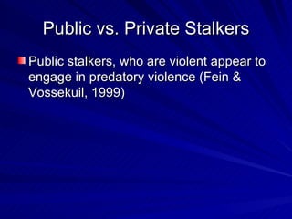 Public vs. Private Stalkers Public stalkers, who are violent appear to engage in predatory violence (Fein & Vossekuil, 1999) 