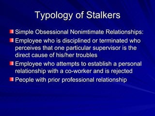 Typology of Stalkers Simple Obsessional Nonimtimate Relationships: Employee who is disciplined or terminated who perceives that one particular supervisor is the direct cause of his/her troubles Employee who attempts to establish a personal relationship with a co-worker and is rejected People with prior professional relationship 