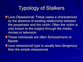 Typology of Stalkers Love Obsessional: These cases a characterized by the absence of existing relationship between the perpetrator and the victim. Often the victim is only known to the subject through the media, movies or television These individuals are often Schizophrenic or Bipolar Love obsessional type is usually less dangerous than the simple obsessional 