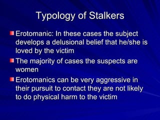 Typology of Stalkers Erotomanic: In these cases the subject develops a delusional belief that he/she is loved by the victim The majority of cases the suspects are women Erotomanics can be very aggressive in their pursuit to contact they are not likely to do physical harm to the victim 