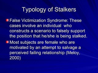 Typology of Stalkers False Victimization Syndrome: These cases involve an individual  who constructs a scenario to falsely support the position that he/she is being stalked.  Most subjects are female who are motivated by an attempt to salvage a perceived failing relationship (Meloy, 2000) 