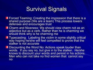 Survival Signals Forced Teaming: Creating the impression that there is a shared purpose (We are a team) This process lowers  defenses and encourages trust Charm and Niceness: We should view charm not as an adjective but as a verb. Rather than he is charming we should think why is he charming me Typecasting:  Labeling the victim in some slightly critical way hoping he/she will feel compelled to prove that the stalker is not accurate Discounting the Word No: Actions speak louder than words.  If you say no, but give in to the stalker.  He/she knows to discount your words and persist in his actions. Men who can not take no find women that  cannot say no 