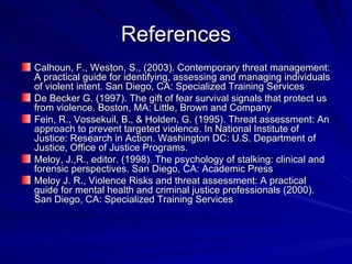 References Calhoun, F., Weston, S., (2003). Contemporary threat management: A practical guide for identifying, assessing and managing individuals of violent intent. San Diego, CA: Specialized Training Services De Becker G. (1997). The gift of fear survival signals that protect us from violence. Boston, MA: Little, Brown and Company Fein, R., Vossekuil, B., & Holden, G. (1995). Threat assessment: An approach to prevent targeted violence. In National Institute of Justice: Research in Action. Washington DC: U.S. Department of Justice, Office of Justice Programs. Meloy, J.,R., editor. (1998). The psychology of stalking: clinical and forensic perspectives. San Diego, CA: Academic Press Meloy J. R., Violence Risks and threat assessment: A practical guide for mental health and criminal justice professionals (2000). San Diego, CA: Specialized Training Services 