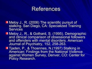 References Meloy J., R. (2006) The scientific pursuit of stalking. San Diego, CA: Specialized Training Services  Meloy J., R., & Gothard, S. (1995). Demographic and clinical comparison of obsessional followers and offenders with mental disorders. American Journal of Psychiatry, 152, 258-263. Tjaden, P., & Thoennes, N.(1997) Stalking in American: Findings from the National Violence against Women Survey, Denver, CO: Center for Policy Research. 