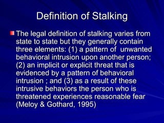 Definition of Stalking The legal definition of stalking varies from state to state but they generally contain three elements: (1) a pattern of  unwanted behavioral intrusion upon another person; (2) an implicit or explicit threat that is evidenced by a pattern of behavioral intrusion ; and (3) as a result of these intrusive behaviors the person who is threatened experiences reasonable fear (Meloy & Gothard, 1995) 