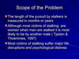 Scope of the Problem The length of the pursuit by stalkers is measured in months or years Although most victims of stalking  are women when men are stalked it is most likely to be by another male ( Tjaden & Thoemmes, 1997) Most victims of stalking suffer major life disruptions and psychological distress 