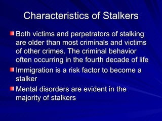 Characteristics of Stalkers Both victims and perpetrators of stalking are older than most criminals and victims of other crimes. The criminal behavior often occurring in the fourth decade of life Immigration is a risk factor to become a stalker Mental disorders are evident in the majority of stalkers 