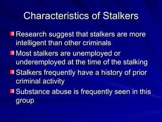 Characteristics of Stalkers Research suggest that stalkers are more intelligent than other criminals Most stalkers are unemployed or underemployed at the time of the stalking Stalkers frequently have a history of prior criminal activity Substance abuse is frequently seen in this group 