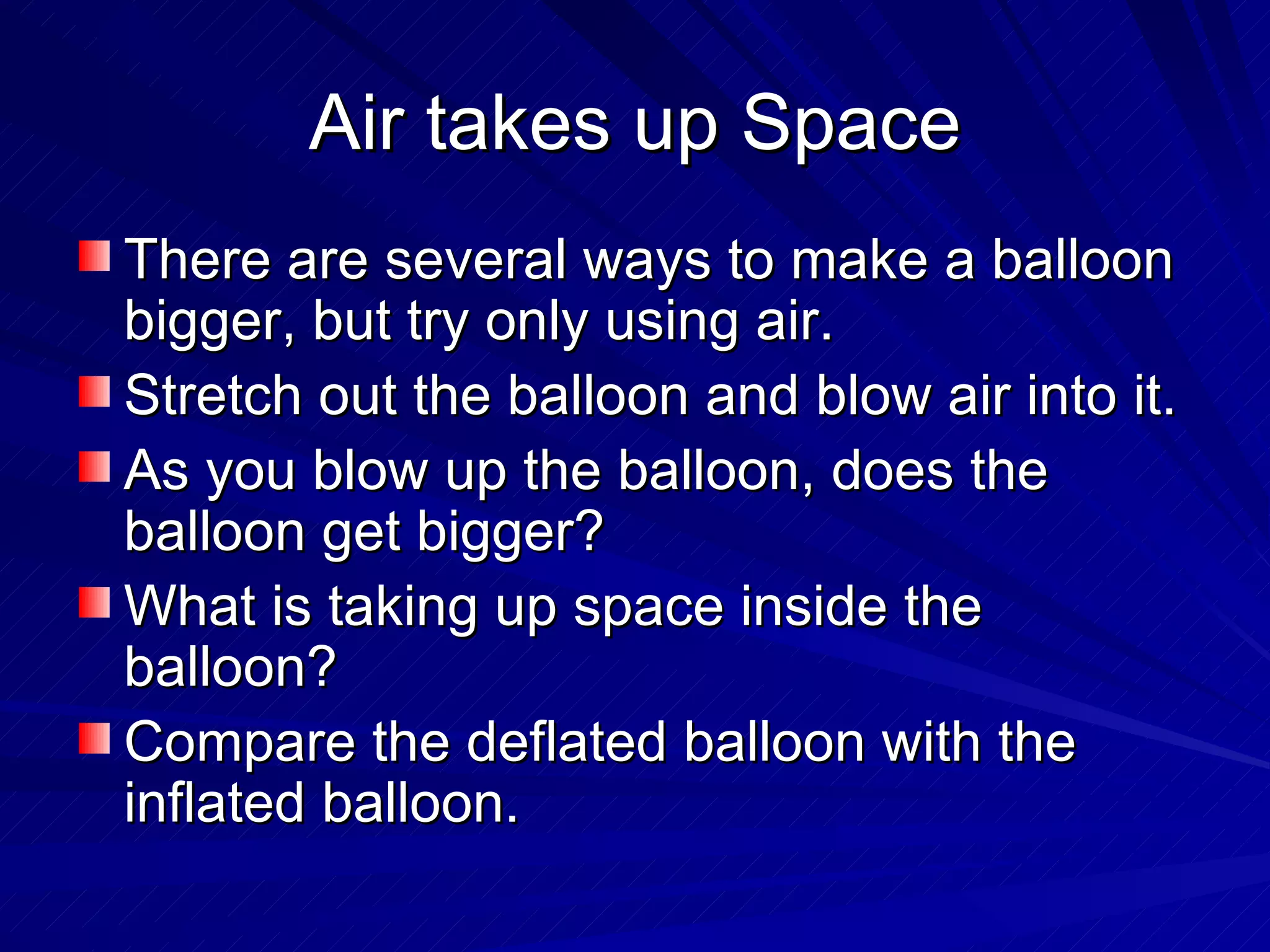 Air takes up Space There are several ways to make a balloon bigger, but try only using air. Stretch out the balloon and blow air into it. As you blow up the balloon, does the balloon get bigger? What is taking up space inside the balloon? Compare the deflated balloon with the inflated balloon. 