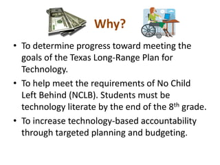 Why?To determine progress toward meeting the goals of the Texas Long-Range Plan for Technology.To help meet the requirements of No Child Left Behind (NCLB). Students must be technology literate by the end of the 8th grade. To increase technology-based accountability through targeted planning and budgeting. 
