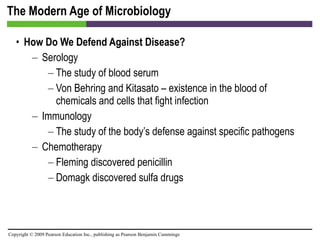 The Modern Age of Microbiology How Do We Defend Against Disease? Serology The study of blood serum Von Behring and Kitasato – existence in the blood of chemicals and cells that fight infection Immunology The study of the body’s defense against specific pathogens Chemotherapy Fleming discovered penicillin Domagk discovered sulfa drugs 