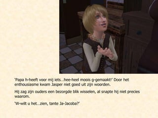 ‘ Papa h-heeft voor mij iets…hee-heel moois g-gemaakt!’ Door het enthousiasme kwam Jasper niet goed uit zijn woorden. Hij zag zijn ouders een bezorgde blik wisselen, al snapte hij niet precies waarom. ‘ W-wilt u het…zien, tante Ja-Jacoba?’ 