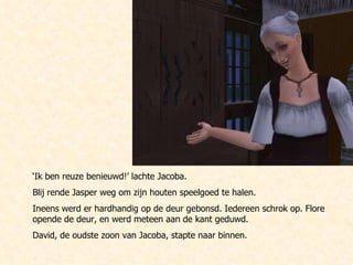 ‘ Ik ben reuze benieuwd!’ lachte Jacoba.  Blij rende Jasper weg om zijn houten speelgoed te halen. Ineens werd er hardhandig op de deur gebonsd. Iedereen schrok op. Flore opende de deur, en werd meteen aan de kant geduwd. David, de oudste zoon van Jacoba, stapte naar binnen. 