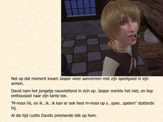 Net op dat moment kwam Jasper weer aanrennen met zijn speelgoed in zijn armen.  David nam het jongetje nauwlettend in zich op. Jasper merkte het niet, en liep enthousiast naar zijn tante toe. ‘ M-mooi hè, en ik…ik…ik kan er ook heel m-mooi op s…spee…spelen!’ stotterde hij. Al die tijd rustte Davids priemende blik op hem. 