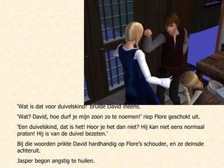 ‘ Wat is dat voor duivelskind!’ brulde David ineens.  ‘ Wat? David, hoe durf je mijn zoon zo te noemen!’ riep Flore geschokt uit. ‘ Een duivelskind, dat is het! Hoor je het dan niet? Hij kan niet eens normaal praten! Hij is van de duivel bezeten.’ Bij die woorden prikte David hardhandig op Flore’s schouder, en ze deinsde achteruit.  Jasper begon angstig te huilen. 
