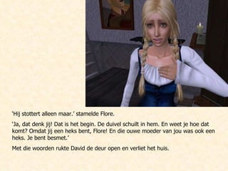 ‘ Hij stottert alleen maar.’ stamelde Flore. ‘ Ja, dat denk jij! Dat is het begin. De duivel schuilt in hem. En weet je hoe dat komt? Omdat jij een heks bent, Flore! En die ouwe moeder van jou was ook een heks. Je bent besmet.’ Met die woorden rukte David de deur open en verliet het huis. 