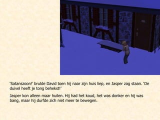 ‘ Satanszoon!’ brulde David toen hij naar zijn huis liep, en Jasper zag staan. ‘De duivel heeft je tong behekst!’ Jasper kon alleen maar huilen. Hij had het koud, het was donker en hij was bang, maar hij durfde zich niet meer te bewegen. 