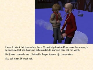 ‘ Lieverd,’ klonk het toen achter hem. Voorzichtig knielde Flore naast hem neer, in de sneeuw. Het kon haar niet schelen dat de stof van haar rok nat werd. ‘ H-hij noe…noemde me…’ hakkelde Jasper tussen zijn tranen door. ‘ Sst, stil maar. Ik weet het.’ 