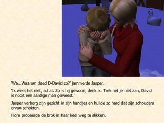 ‘ Wa…Waarom deed D-David zo?’ jammerde Jasper. ‘ Ik weet het niet, schat. Zo is hij gewoon, denk ik. Trek het je niet aan, David is nooit een aardige man geweest.’ Jasper verborg zijn gezicht in zijn handjes en huilde zo hard dat zijn schouders ervan schokten.  Flore probeerde de brok in haar keel weg te slikken. 