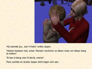 ‘ Hij noemde jou…een h-heks!’ snikte Jasper.  ‘ Heksen bestaan niet, schat. Mensen verzinnen ze alleen maar om elkaar bang te maken.’ ‘ Ik ben b-bang voor D-david, mama!’  Flore zuchtte en drukte Jasper dicht tegen zich aan.  
