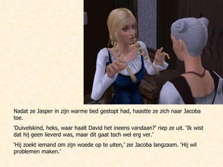 Nadat ze Jasper in zijn warme bed gestopt had, haastte ze zich naar Jacoba toe. ‘ Duivelskind, heks, waar haalt David het ineens vandaan?’ riep ze uit. ‘Ik wist dat hij geen lieverd was, maar dit gaat toch wel erg ver.’ ‘ Hij zoekt iemand om zijn woede op te uiten,’ zei Jacoba langzaam. ‘Hij wil problemen maken.’ 