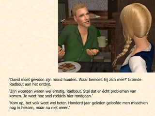 ‘ David moet gewoon zijn mond houden. Waar bemoeit hij zich mee?’ bromde Radbout aan het ontbijt. ‘ Zijn woorden waren wel ernstig, Radbout. Stel dat er écht problemen van komen. Je weet hoe snel roddels hier rondgaan.’ ‘ Kom op, het volk weet wel beter. Honderd jaar geleden geloofde men misschien nog in heksen, maar nu niet meer.’ 