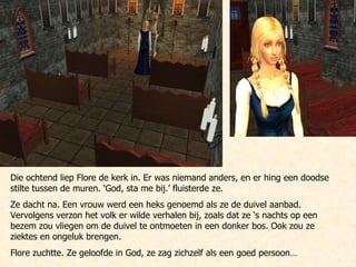 Die ochtend liep Flore de kerk in. Er was niemand anders, en er hing een doodse stilte tussen de muren. ‘God, sta me bij.’ fluisterde ze. Ze dacht na. Een vrouw werd een heks genoemd als ze de duivel aanbad. Vervolgens verzon het volk er wilde verhalen bij, zoals dat ze ‘s nachts op een bezem zou vliegen om de duivel te ontmoeten in een donker bos. Ook zou ze ziektes en ongeluk brengen. Flore zuchtte. Ze geloofde in God, ze zag zichzelf als een goed persoon… 