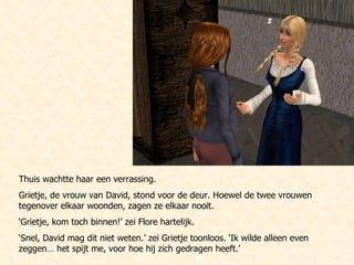 Thuis wachtte haar een verrassing. Grietje, de vrouw van David, stond voor de deur. Hoewel de twee vrouwen tegenover elkaar woonden, zagen ze elkaar nooit.  ‘ Grietje, kom toch binnen!’ zei Flore hartelijk. ‘ Snel, David mag dit niet weten.’ zei Grietje toonloos. ‘Ik wilde alleen even zeggen… het spijt me, voor hoe hij zich gedragen heeft.’ 