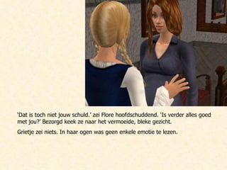 ‘ Dat is toch niet jouw schuld.’ zei Flore hoofdschuddend. ‘Is verder alles goed met jou?’ Bezorgd keek ze naar het vermoeide, bleke gezicht.  Grietje zei niets. In haar ogen was geen enkele emotie te lezen. 