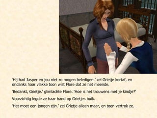 ‘ Hij had Jasper en jou niet zo mogen beledigen.’ zei Grietje kortaf, en ondanks haar vlakke toon wist Flore dat ze het meende. ‘ Bedankt, Grietje.’ glimlachte Flore. ‘Hoe is het trouwens met je kindje?’  Voorzichtig legde ze haar hand op Grietjes buik. ‘ Het moet een jongen zijn.’ zei Grietje alleen maar, en toen vertrok ze. 