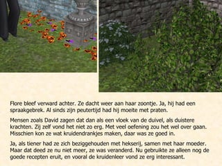 Flore bleef verward achter. Ze dacht weer aan haar zoontje. Ja, hij had een spraakgebrek. Al sinds zijn peutertijd had hij moeite met praten.  Mensen zoals David zagen dat dan als een vloek van de duivel, als duistere krachten. Zij zelf vond het niet zo erg. Met veel oefening zou het wel over gaan. Misschien kon ze wat kruidendrankjes maken, daar was ze goed in.  Ja, als tiener had ze zich beziggehouden met hekserij, samen met haar moeder. Maar dat deed ze nu niet meer, ze was veranderd. Nu gebruikte ze alleen nog de goede recepten eruit, en vooral de kruidenleer vond ze erg interessant. 