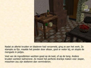 Nadat ze allerlei kruiden en bladeren had verzameld, ging ze aan het werk. Ze stampte ze fijn, maalde het poeder door elkaar, goot er water bij, en stopte de mengsels in potjes.  Veel van de ingrediënten werkten goed op de keel, of op de tong. Andere kruiden werkten kalmerend. Ze moest het perfecte drankje maken voor Jasper, misschien zou zijn stotteren dan verminderen. 