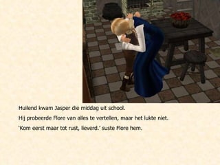 Huilend kwam Jasper die middag uit school.  Hij probeerde Flore van alles te vertellen, maar het lukte niet.  ‘ Kom eerst maar tot rust, lieverd.’ suste Flore hem. 