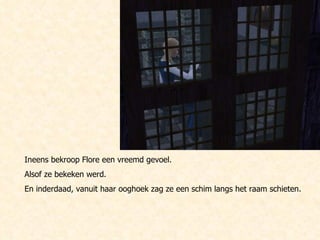 Ineens bekroop Flore een vreemd gevoel. Alsof ze bekeken werd. En inderdaad, vanuit haar ooghoek zag ze een schim langs het raam schieten. 