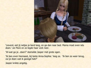 ‘ Lieverd, eet jij netjes je bord leeg, en ga dan naar bed. Mama moet even iets doen.’ zei Flore en ze legde haar vork neer. ‘ W-wat ga je…doen?’ stamelde Jasper met grote ogen. ‘ Ik ben even hiernaast, bij tante Anna-Sophia.’ loog ze.  ‘Ik ben zo weer terug, zul je doen wat ik gezegd heb?’ Jasper knikte angstig. 