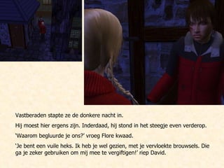 Vastberaden stapte ze de donkere nacht in.  Hij moest hier ergens zijn. Inderdaad, hij stond in het steegje even verderop. ‘ Waarom begluurde je ons?’ vroeg Flore kwaad. ‘ Je bent een vuile heks. Ik heb je wel gezien, met je vervloekte brouwsels. Die ga je zeker gebruiken om mij mee te vergiftigen!’ riep David.  