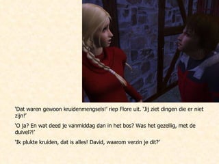 ‘ Dat waren gewoon kruidenmengsels!’ riep Flore uit. ‘Jij ziet dingen die er niet zijn!’ ‘ O ja? En wat deed je vanmiddag dan in het bos? Was het gezellig, met de duivel?!’ ‘ Ik plukte kruiden, dat is alles! David, waarom verzin je dit?’ 