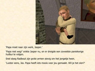 ‘ Papa moet naar zijn werk, Jasper.’  ‘ Papa niet weg!’ snikte Jasper nu, en er dreigde een zoveelste paniekerige huilbui te volgen. Snel sloeg Radbout zijn grote armen stevig om het jongetje heen. ‘ Luister eens, Jas. Papa heeft iets moois voor jou gemaakt. Wil je het zien?’ 