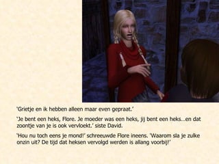 ‘ Grietje en ik hebben alleen maar even gepraat.’ ‘ Je bent een heks, Flore. Je moeder was een heks, jij bent een heks…en dat zoontje van je is ook vervloekt.’ siste David. ‘ Hou nu toch eens je mond!’ schreeuwde Flore ineens. ‘Waarom sla je zulke onzin uit? De tijd dat heksen vervolgd werden is allang voorbij!’ 
