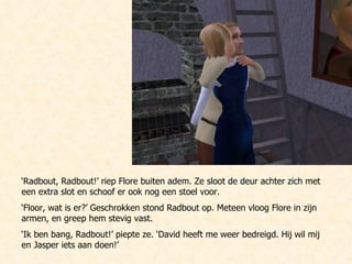 ‘ Radbout, Radbout!’ riep Flore buiten adem. Ze sloot de deur achter zich met een extra slot en schoof er ook nog een stoel voor.  ‘ Floor, wat is er?’ Geschrokken stond Radbout op. Meteen vloog Flore in zijn armen, en greep hem stevig vast. ‘ Ik ben bang, Radbout!’ piepte ze. ‘David heeft me weer bedreigd. Hij wil mij en Jasper iets aan doen!’ 