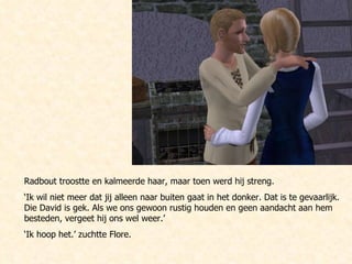 Radbout troostte en kalmeerde haar, maar toen werd hij streng. ‘ Ik wil niet meer dat jij alleen naar buiten gaat in het donker. Dat is te gevaarlijk. Die David is gek. Als we ons gewoon rustig houden en geen aandacht aan hem besteden, vergeet hij ons wel weer.’ ‘ Ik hoop het.’ zuchtte Flore. 
