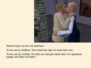 ‘ Samen komen we hier wel doorheen.’ ‘ Ik hou van je, Radbout.’ Flore sloot haar ogen en kuste haar man. ‘ Ik hou van jou, schatje. We laten ons niet gek maken door zo’n agressieve zuiplap. Wij weten wel beter!’ 