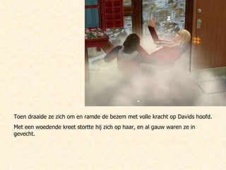 Toen draaide ze zich om en ramde de bezem met volle kracht op Davids hoofd. Met een woedende kreet stortte hij zich op haar, en al gauw waren ze in gevecht.  