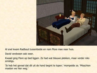 Al snel kwam Radbout tussenbeide en nam Flore mee naar huis.  David verdween ook weer. Kwaad ging Flore op bed liggen. Ze had wat blauwe plekken, maar verder niks ernstigs. ‘ Ik heb het gevoel dat dit uit de hand begint te lopen.’ mompelde ze. ‘Misschien moeten we hier weg.’ 
