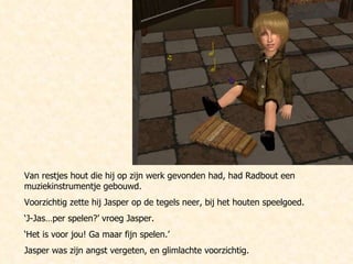 Van restjes hout die hij op zijn werk gevonden had, had Radbout een muziekinstrumentje gebouwd.  Voorzichtig zette hij Jasper op de tegels neer, bij het houten speelgoed. ‘ J-Jas…per spelen?’ vroeg Jasper.  ‘ Het is voor jou! Ga maar fijn spelen.’ Jasper was zijn angst vergeten, en glimlachte voorzichtig. 